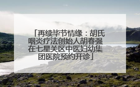 再续毕节情缘：胡氏咽炎疗法创始人胡春强在七星关区中医妇幼集团医院预约开诊