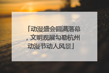 动漫盛会圆满落幕，文明观展勾勒杭州动漫节动人风景