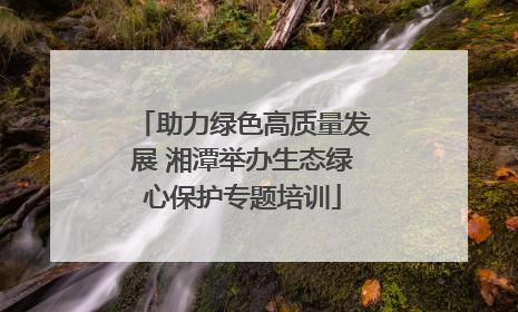 助力绿色高质量发展 湘潭举办生态绿心保护专题培训