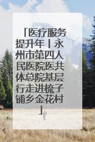 医疗服务提升年丨永州市第四人民医院医共体总院基层行走进梳子铺乡金花村
