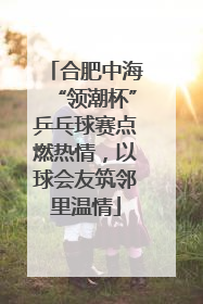 合肥中海“领潮杯”乒乓球赛点燃热情，以球会友筑邻里温情