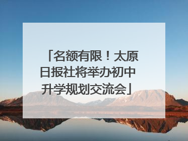 名额有限！太原日报社将举办初中升学规划交流会