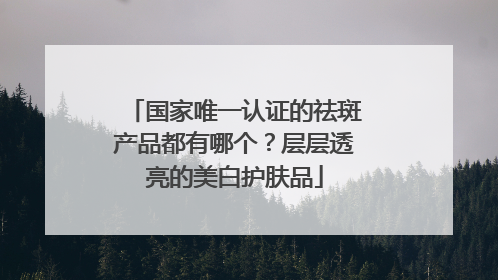 国家唯一认证的祛斑产品都有哪个？层层透亮的美白护肤品