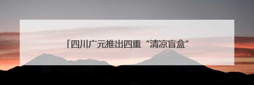四川广元推出四重“清凉盲盒” 邀八方游客开启心动避暑之旅