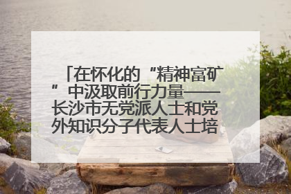在怀化的“精神富矿”中汲取前行力量——长沙市无党派人士和党外知识分子代表人士培训班在怀化圆满举办