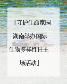 守护生命家园 湖南举办国际生物多样性日主场活动