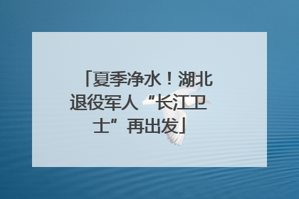 夏季净水！湖北退役军人“长江卫士”再出发