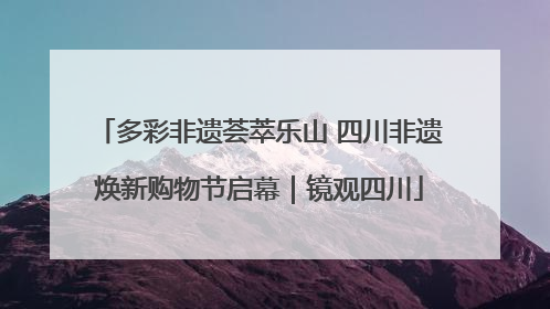 多彩非遗荟萃乐山 四川非遗焕新购物节启幕｜镜观四川