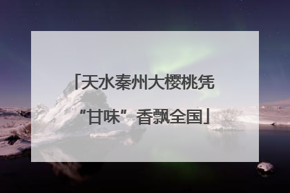 天水秦州大樱桃凭“甘味”香飘全国