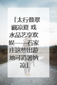 太行叠翠藏凉夏 戏水品艺享欢娱——石家庄这些出游地可消暑纳凉