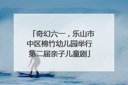 奇幻六一，乐山市中区棉竹幼儿园举行第二届亲子儿童剧
