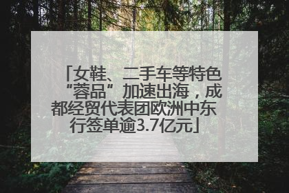 女鞋、二手车等特色“蓉品”加速出海，成都经贸代表团欧洲中东行签单逾3.7亿元