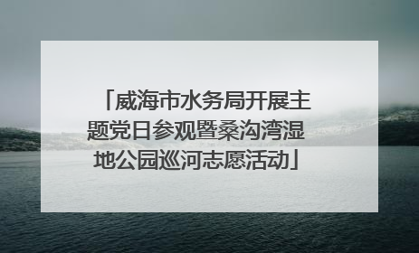 威海市水务局开展主题党日参观暨桑沟湾湿地公园巡河志愿活动