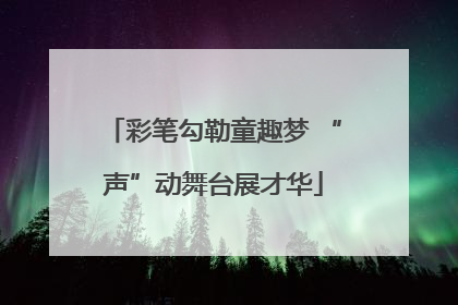 彩笔勾勒童趣梦 “声”动舞台展才华
