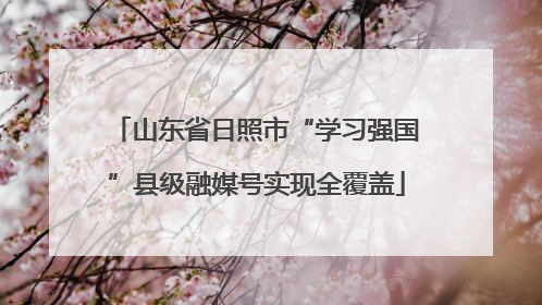 山东省日照市“学习强国”县级融媒号实现全覆盖