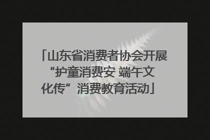 山东省消费者协会开展 “护童消费安 端午文化传”消费教育活动