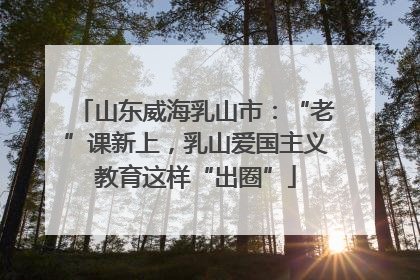 山东威海乳山市：“老”课新上，乳山爱国主义教育这样“出圈”