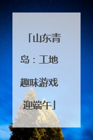 山东青岛：工地趣味游戏迎端午