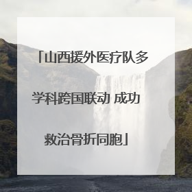 山西援外医疗队多学科跨国联动 成功救治骨折同胞