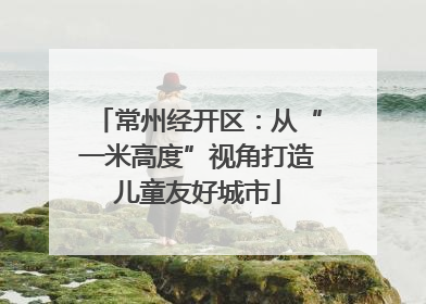 常州经开区：从“一米高度”视角打造儿童友好城市