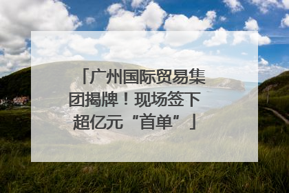 广州国际贸易集团揭牌！现场签下超亿元“首单”