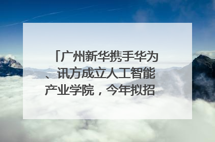 广州新华携手华为、讯方成立人工智能产业学院，今年拟招生150人
