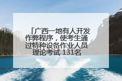 广西一地有人开发作弊程序，使考生通过特种设备作业人员理论考试 131名考生证书被撤销