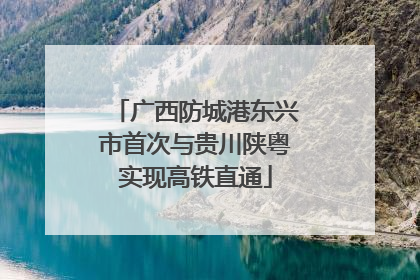 广西防城港东兴市首次与贵川陕粤实现高铁直通