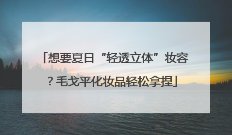 想要夏日“轻透立体”妆容？毛戈平化妆品轻松拿捏