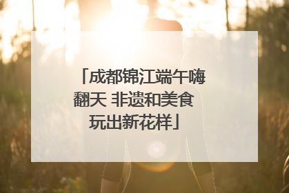 成都锦江端午嗨翻天 非遗和美食玩出新花样