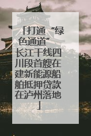 打通“绿色通道” 长江干线四川段首艘在建新能源船舶抵押贷款在泸州落地