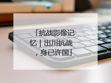 抗战影像记忆｜出川抗战，身已许国