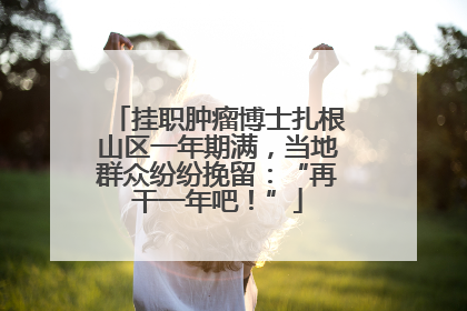 挂职肿瘤博士扎根山区一年期满，当地群众纷纷挽留：“再干一年吧！”