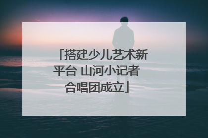 搭建少儿艺术新平台 山河小记者合唱团成立