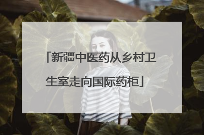 新疆中医药从乡村卫生室走向国际药柜