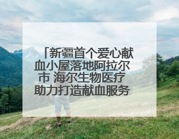 新疆首个爱心献血小屋落地阿拉尔市 海尔生物医疗助力打造献血服务新模式