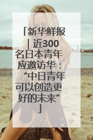 新华鲜报｜近300名日本青年应邀访华：“中日青年可以创造更好的未来”