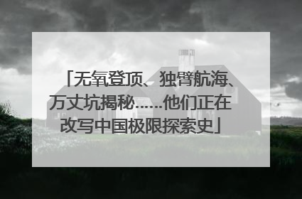 无氧登顶、独臂航海、万丈坑揭秘……他们正在改写中国极限探索史
