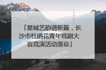星城艺韵谱新篇，长沙市杜鹃花青年戏剧大赛竞演活动落幕