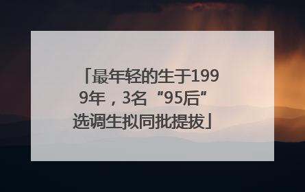最年轻的生于1999年，3名“95后”选调生拟同批提拔