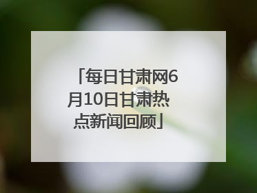 每日甘肃网6月10日甘肃热点新闻回顾