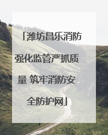 潍坊昌乐消防强化监管严抓质量 筑牢消防安全防护网