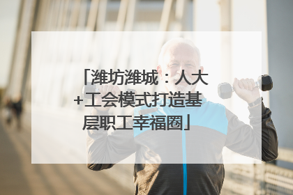 潍坊潍城：人大+工会模式打造基层职工幸福圈