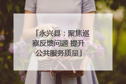 永兴县：聚焦巡察反馈问题 提升公共服务质量