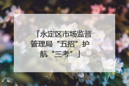 永定区市场监督管理局“五招”护航“三考”