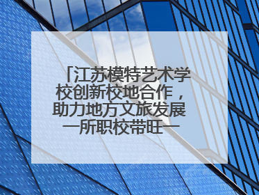 江苏模特艺术学校创新校地合作，助力地方文旅发展 一所职校带旺一个街区