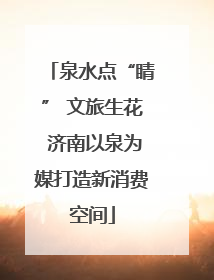 泉水点“睛” 文旅生花 济南以泉为媒打造新消费空间