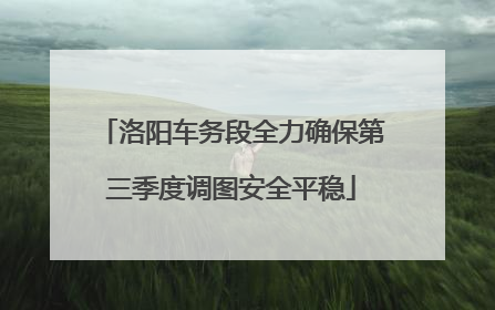 洛阳车务段全力确保第三季度调图安全平稳