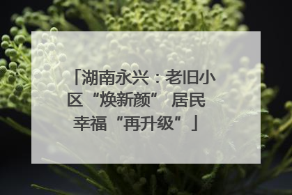 湖南永兴：老旧小区“焕新颜” 居民幸福“再升级”