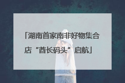 湖南首家南非好物集合店“酋长码头”启航